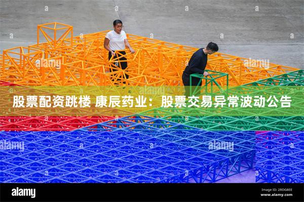 股票配资跳楼 康辰药业：股票交易异常波动公告