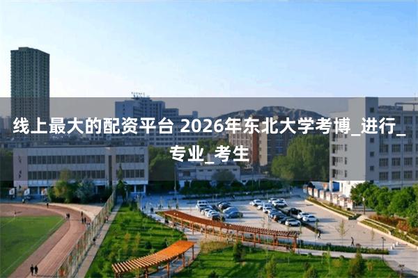 线上最大的配资平台 2026年东北大学考博_进行_专业_考生