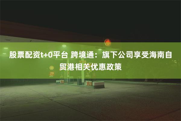股票配资t+0平台 跨境通：旗下公司享受海南自贸港相关优惠政策