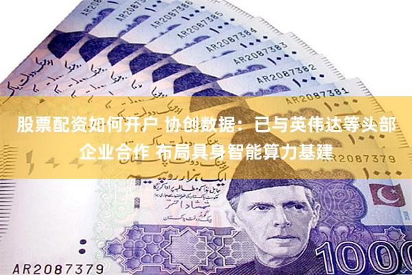 股票配资如何开户 协创数据：已与英伟达等头部企业合作 布局具身智能算力基建