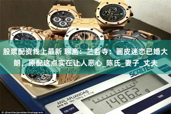 股票配资线上最新 聊斋：兰若寺：画皮迷恋已婚大朗，原配这点实在让人恶心_陈氏_妻子_丈夫