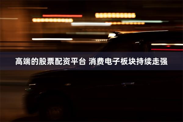 高端的股票配资平台 消费电子板块持续走强