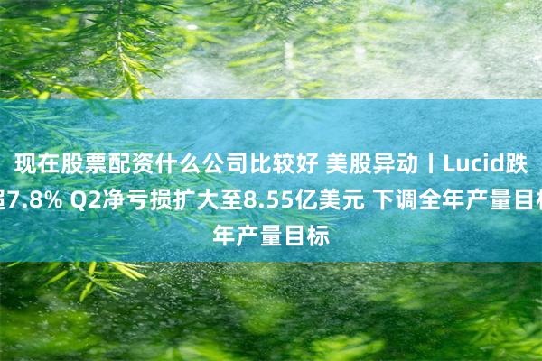 现在股票配资什么公司比较好 美股异动丨Lucid跌超7.8% Q2净亏损扩大至8.55亿美元 下调全年产量目标
