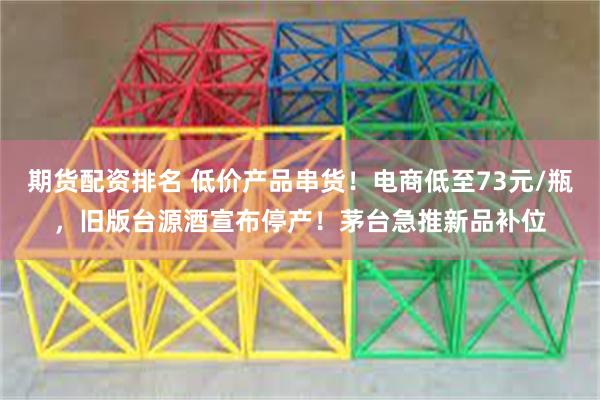 期货配资排名 低价产品串货！电商低至73元/瓶，旧版台源酒宣布停产！茅台急推新品补位