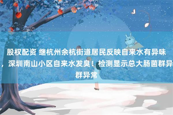 股权配资 继杭州余杭街道居民反映自来水有异味后，深圳南山小区自来水发臭！检测显示总大肠菌群异常