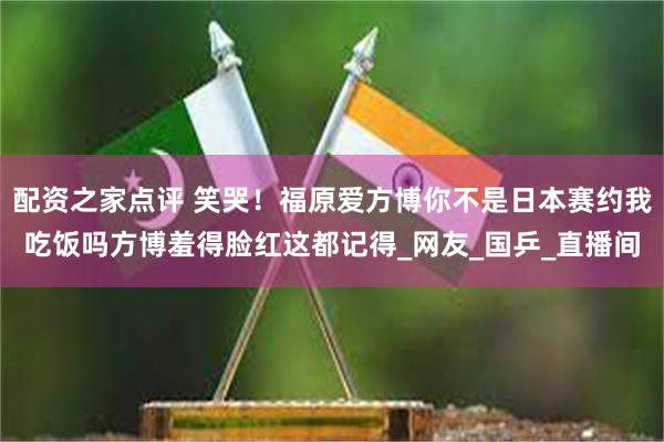 配资之家点评 笑哭！福原爱方博你不是日本赛约我吃饭吗方博羞得脸红这都记得_网友_国乒_直播间