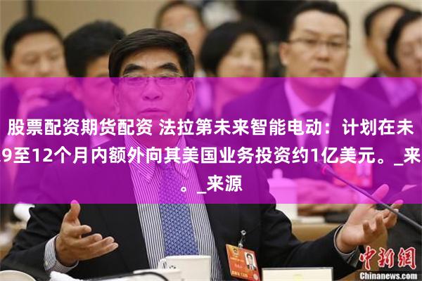 股票配资期货配资 法拉第未来智能电动：计划在未来9至12个月内额外向其美国业务投资约1亿美元。_来源