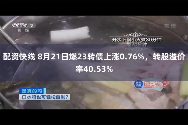 配资快线 8月21日燃23转债上涨0.76%，转股溢价率40.53%
