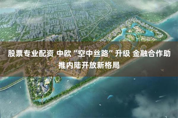 股票专业配资 中欧“空中丝路”升级 金融合作助推内陆开放新格局