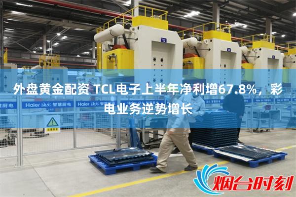 外盘黄金配资 TCL电子上半年净利增67.8%，彩电业务逆势增长