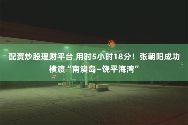 配资炒股理财平台 用时5小时18分！张朝阳成功横渡“南澳岛—饶平海湾”