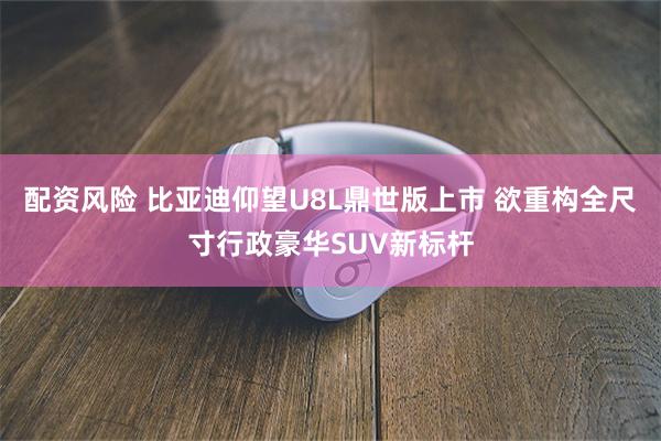 配资风险 比亚迪仰望U8L鼎世版上市 欲重构全尺寸行政豪华SUV新标杆