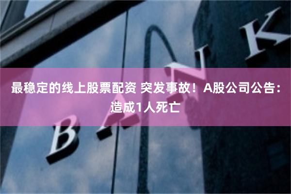 最稳定的线上股票配资 突发事故！A股公司公告：造成1人死亡