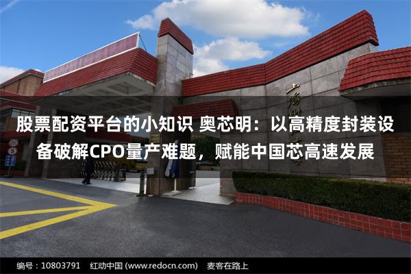 股票配资平台的小知识 奥芯明：以高精度封装设备破解CPO量产难题，赋能中国芯高速发展