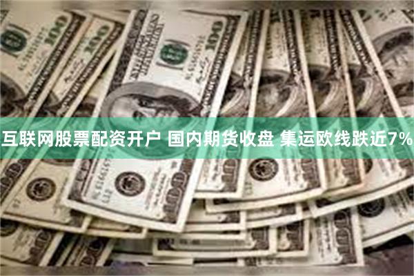 互联网股票配资开户 国内期货收盘 集运欧线跌近7%