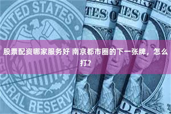 股票配资哪家服务好 南京都市圈的下一张牌，怎么打？
