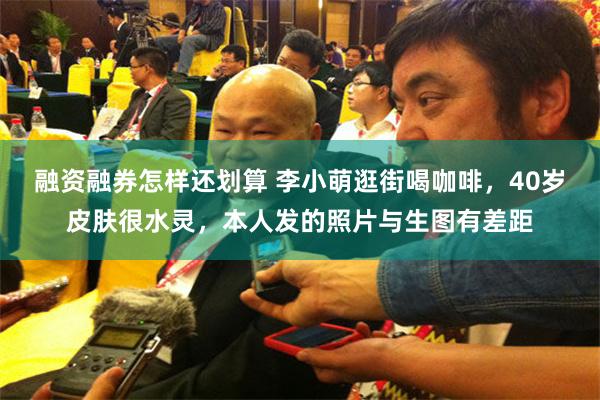 融资融券怎样还划算 李小萌逛街喝咖啡，40岁皮肤很水灵，本人发的照片与生图有差距