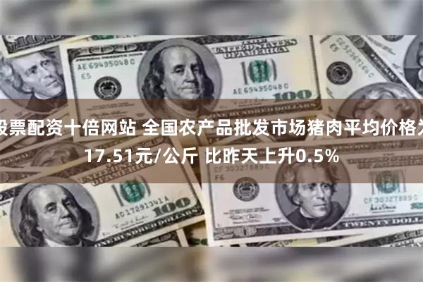 股票配资十倍网站 全国农产品批发市场猪肉平均价格为17.51元/公斤 比昨天上升0.5%