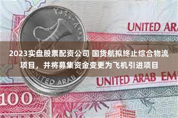2023实盘股票配资公司 国货航拟终止综合物流项目，并将募集资金变更为飞机引进项目