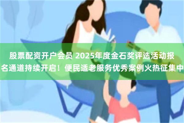 股票配资开户会员 2025年度金石奖评选活动报名通道持续开启！便民适老服务优秀案例火热征集中